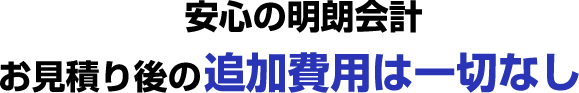 安心の明朗会計 お見積り後の追加費用は一切なし