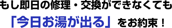 もし即日の修理・交換ができなくても「今日お湯が出る」をお約束！